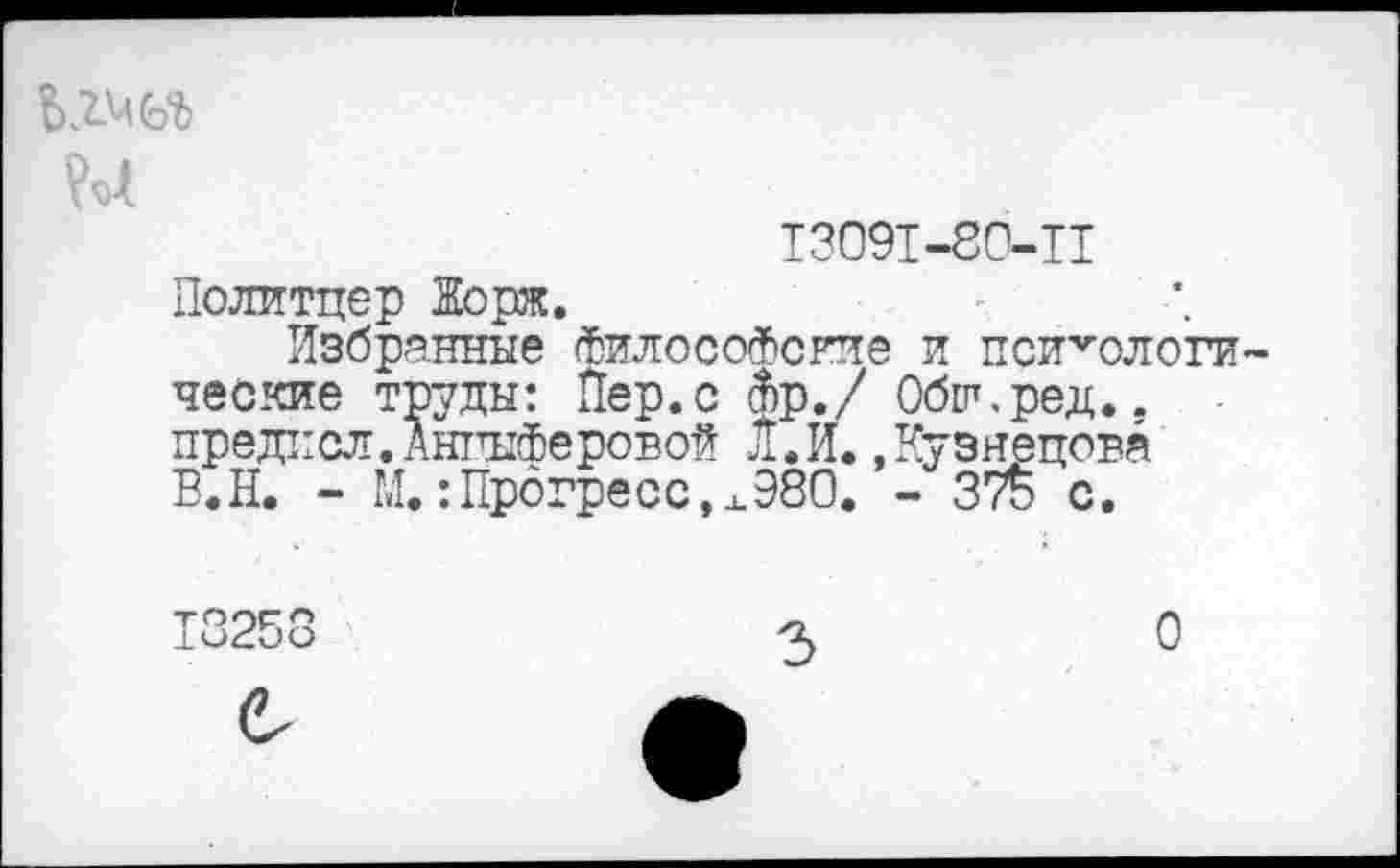 ﻿
13091-80-11 Политцер Жорж.
Избранные Философские и психологи ческие труды: Пер.с Фр./ Обш.ред.. предксл.АнгыФеровой Л. И. .Кузнецова В.Н. - М.:Прогресс,х980. - 375 с.
13258	2>	О